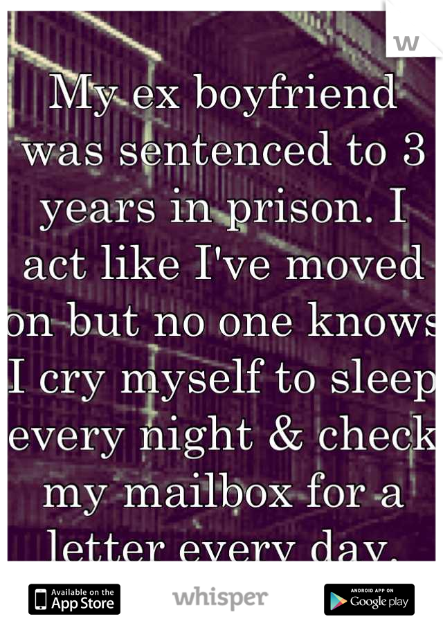 My ex boyfriend was sentenced to 3 years in prison. I act like I've moved on but no one knows I cry myself to sleep every night & check my mailbox for a letter every day.