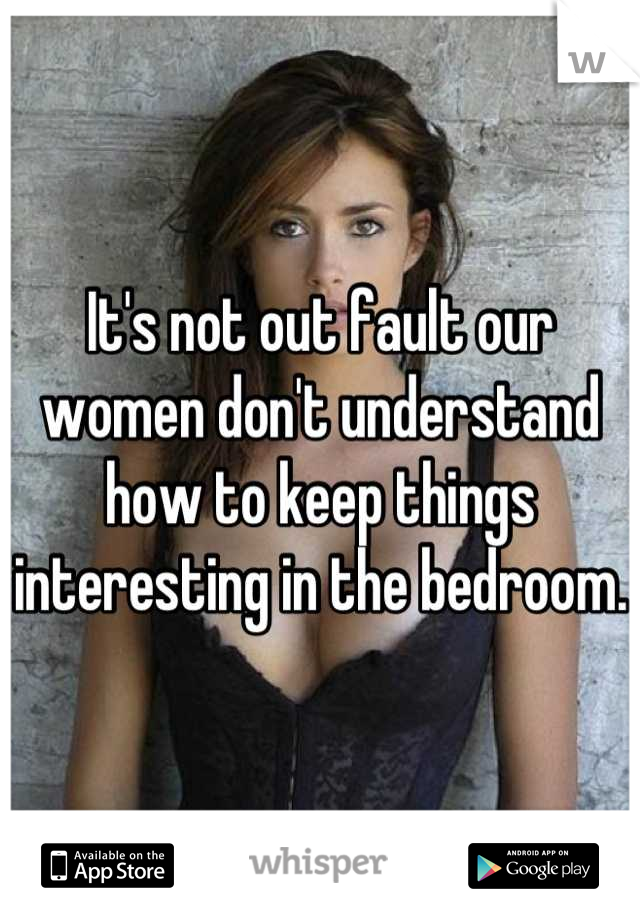 It's not out fault our women don't understand how to keep things interesting in the bedroom.