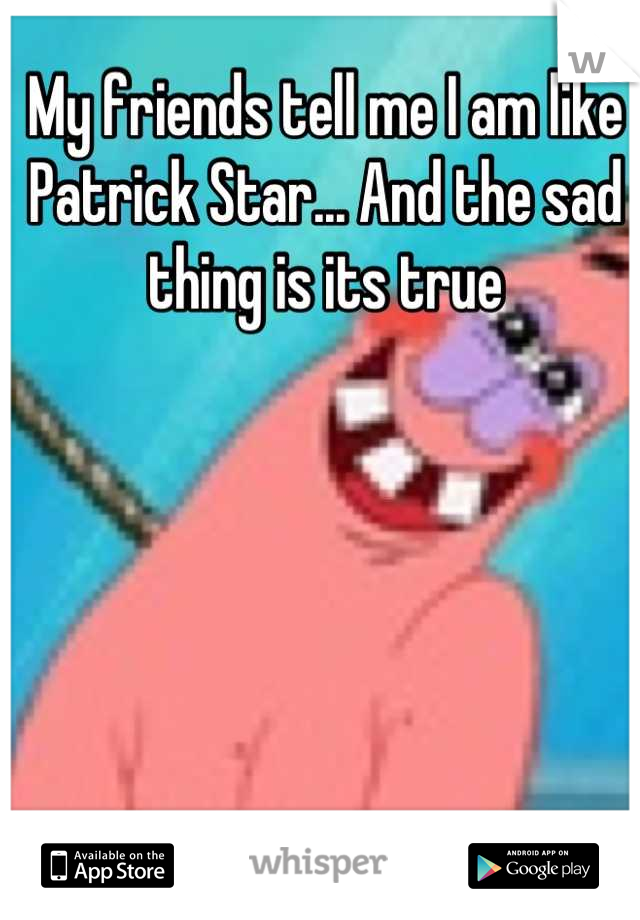 My friends tell me I am like Patrick Star... And the sad thing is its true