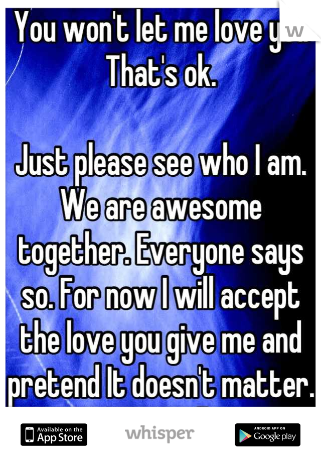 You won't let me love you 
That's ok.

Just please see who I am. We are awesome together. Everyone says so. For now I will accept the love you give me and pretend It doesn't matter. Soon you will see 