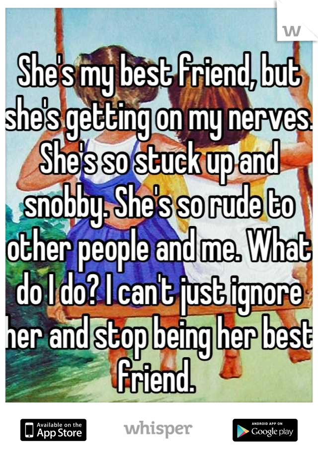 She's my best friend, but she's getting on my nerves. She's so stuck up and snobby. She's so rude to other people and me. What do I do? I can't just ignore her and stop being her best friend. 