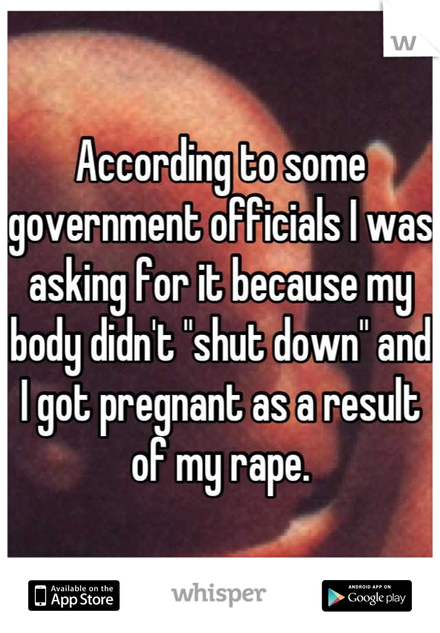 According to some government officials I was asking for it because my body didn't "shut down" and I got pregnant as a result of my rape.