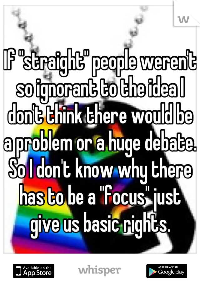 If "straight" people weren't so ignorant to the idea I don't think there would be a problem or a huge debate. So I don't know why there has to be a "focus" just give us basic rights.