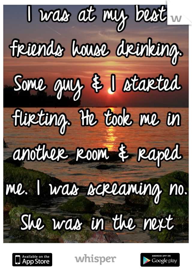 I was at my best friends house drinking. Some guy & I started flirting. He took me in another room & raped me. I was screaming no. She was in the next room & did nothing. 