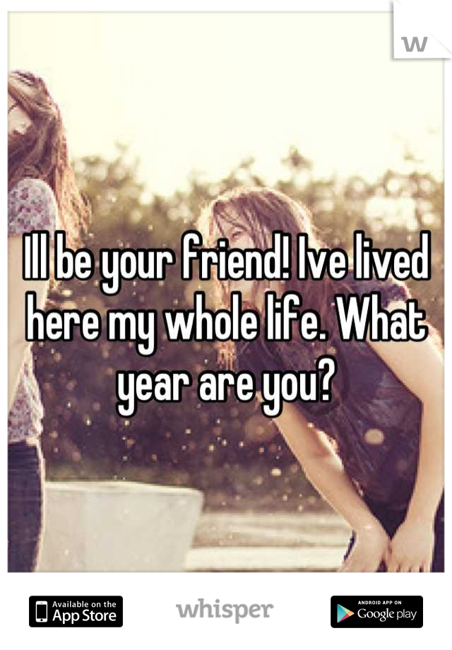 Ill be your friend! Ive lived here my whole life. What year are you?