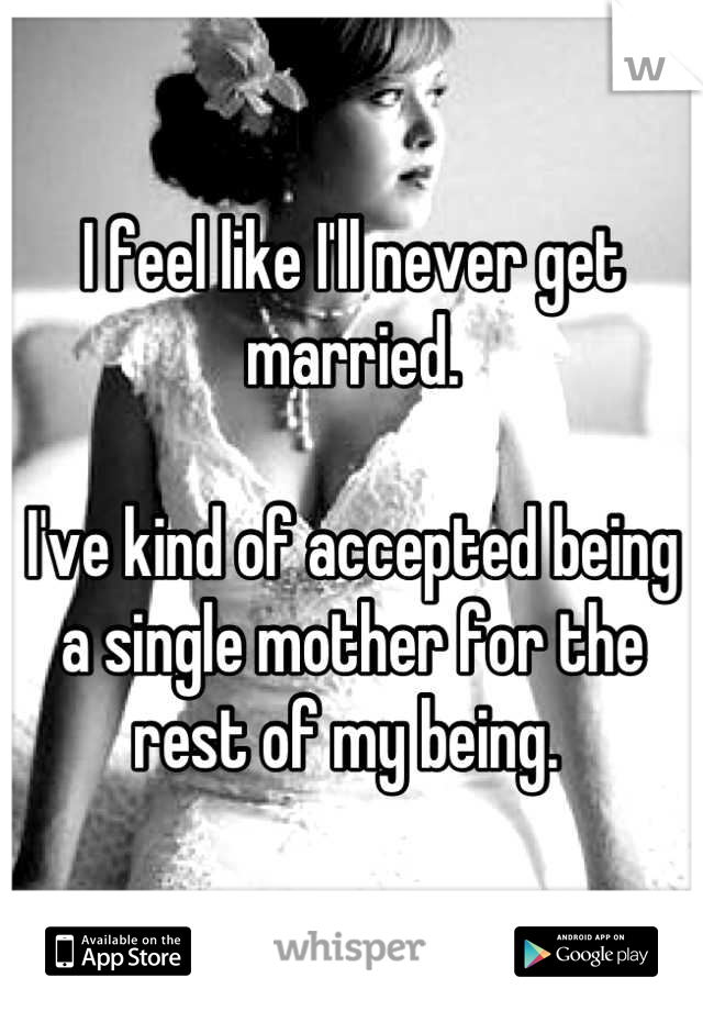 I feel like I'll never get married. 

I've kind of accepted being a single mother for the rest of my being. 