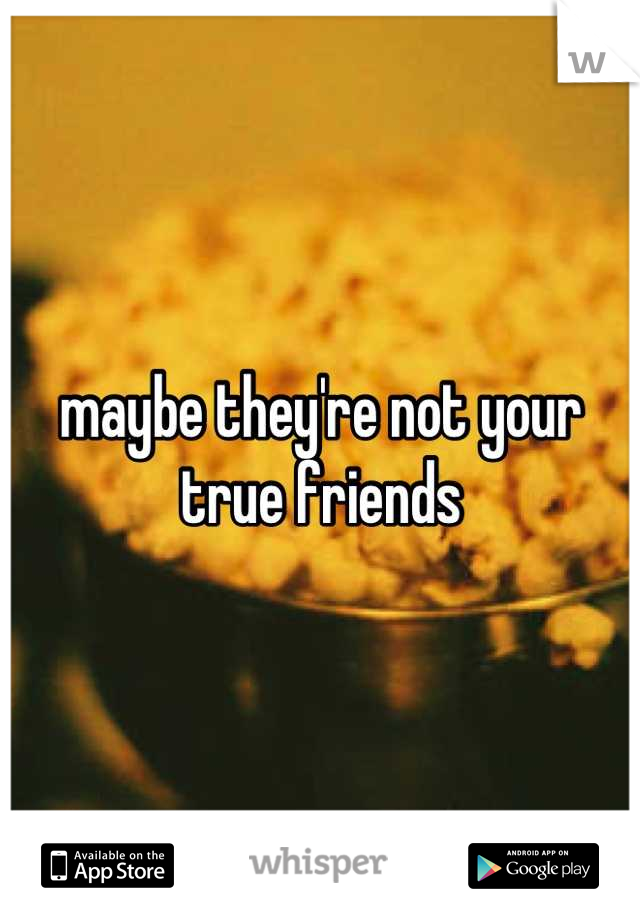 maybe they're not your true friends