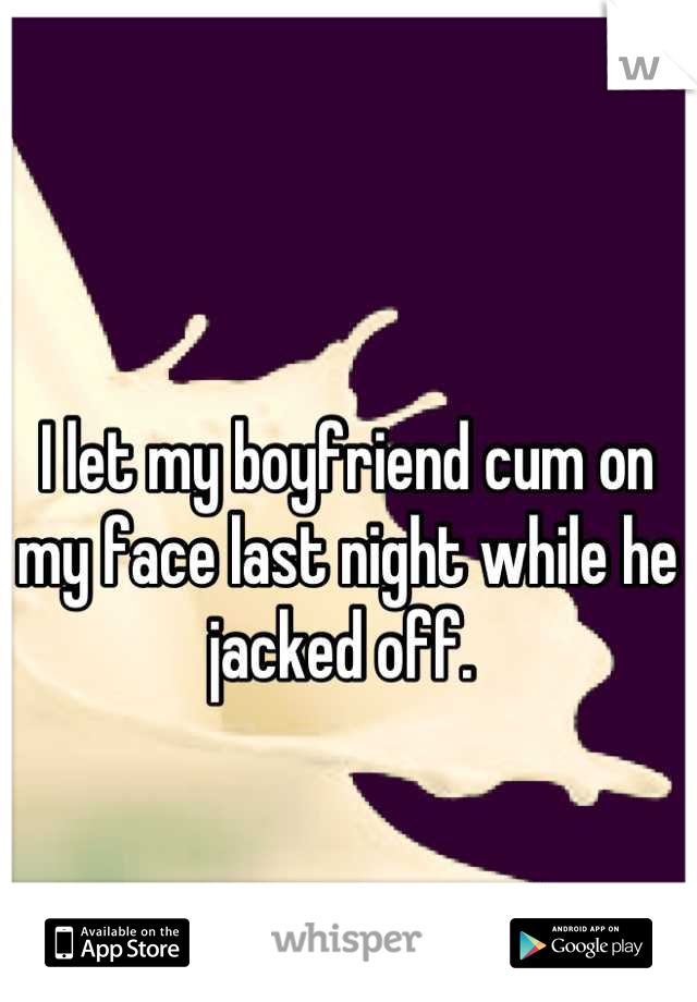 I let my boyfriend cum on my face last night while he jacked off. 
