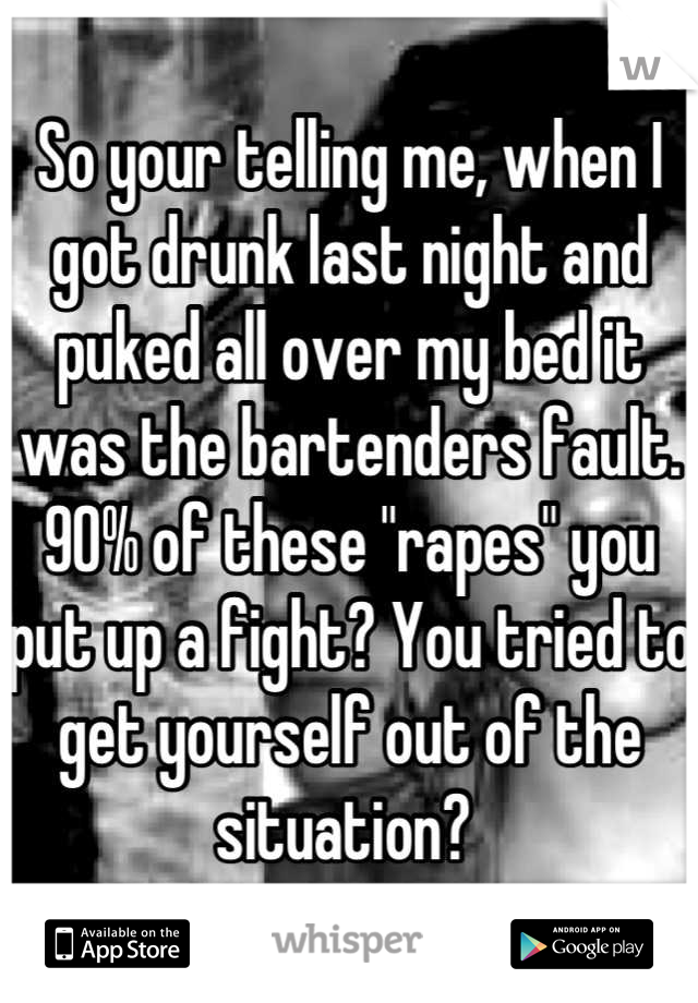 So your telling me, when I got drunk last night and puked all over my bed it was the bartenders fault. 90% of these "rapes" you put up a fight? You tried to get yourself out of the situation? 