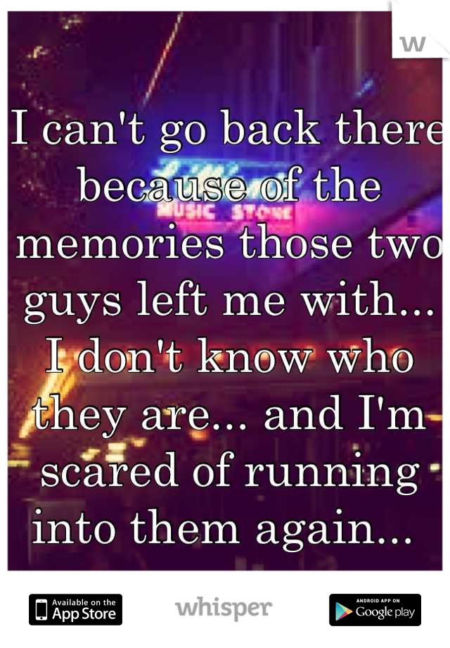 I can't go back there because of the memories those two guys left me with... I don't know who they are... and I'm scared of running into them again... 