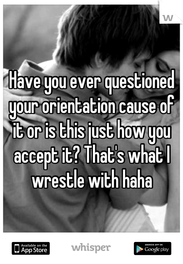 Have you ever questioned your orientation cause of it or is this just how you accept it? That's what I wrestle with haha