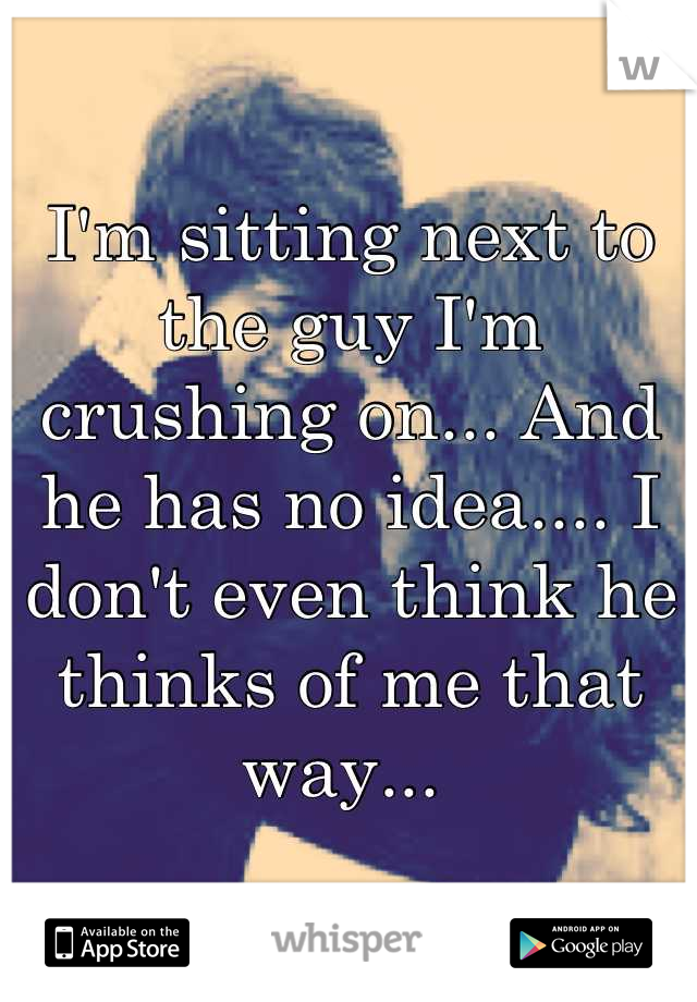 I'm sitting next to the guy I'm crushing on... And he has no idea.... I don't even think he thinks of me that way... 