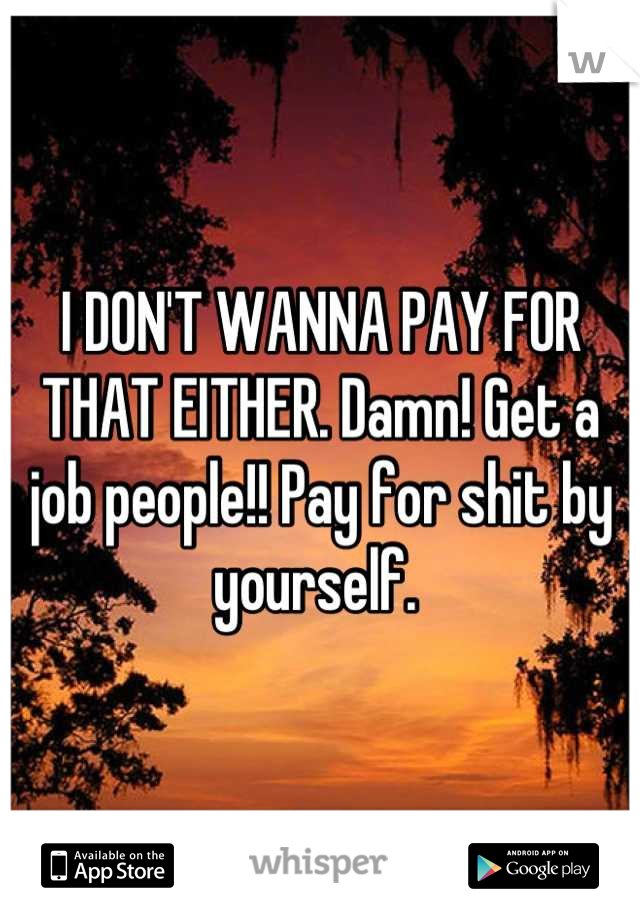 I DON'T WANNA PAY FOR THAT EITHER. Damn! Get a job people!! Pay for shit by yourself. 