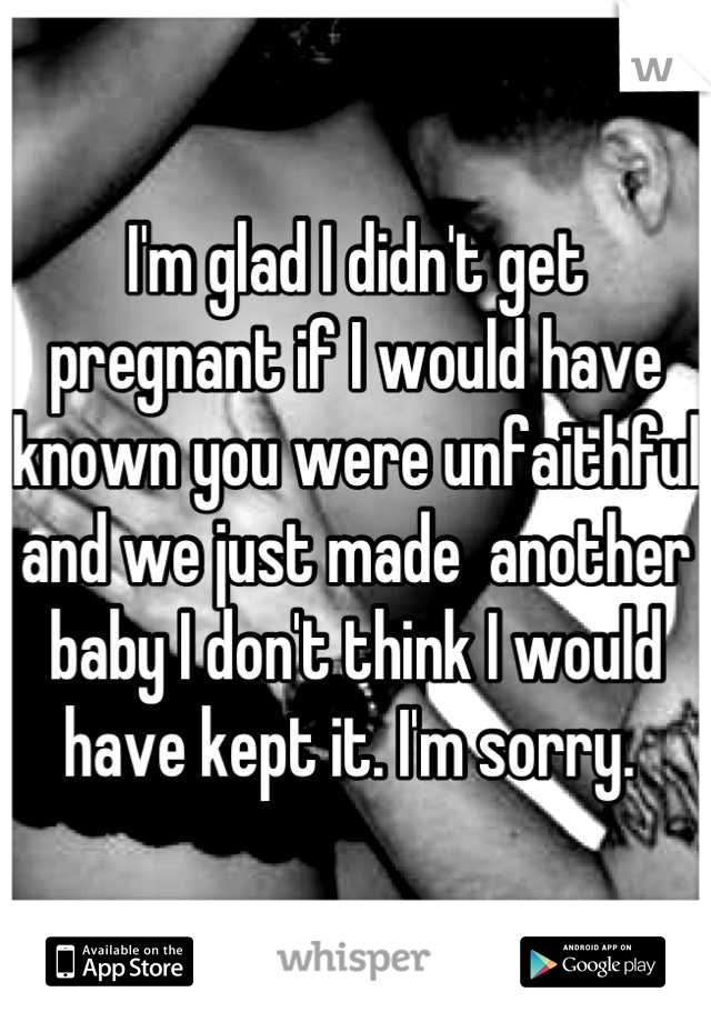 I'm glad I didn't get pregnant if I would have known you were unfaithful and we just made  another baby I don't think I would have kept it. I'm sorry. 
