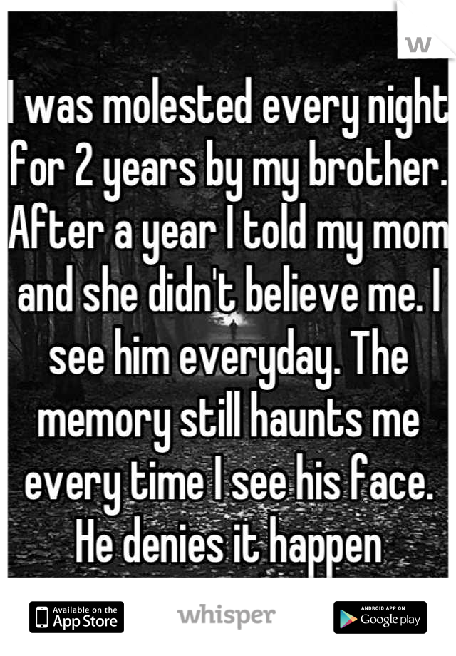 I was molested every night for 2 years by my brother. After a year I told my mom and she didn't believe me. I see him everyday. The memory still haunts me every time I see his face. He denies it happen