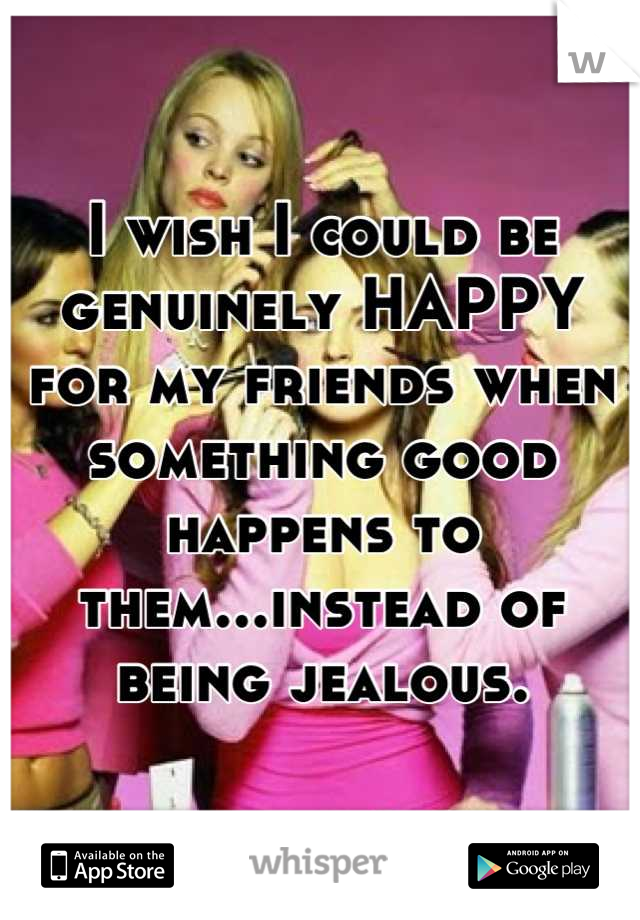 I wish I could be genuinely HAPPY for my friends when something good happens to them...instead of being jealous.