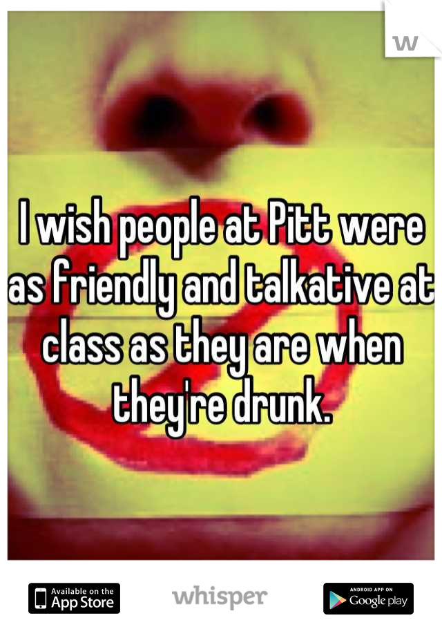 I wish people at Pitt were as friendly and talkative at class as they are when they're drunk.