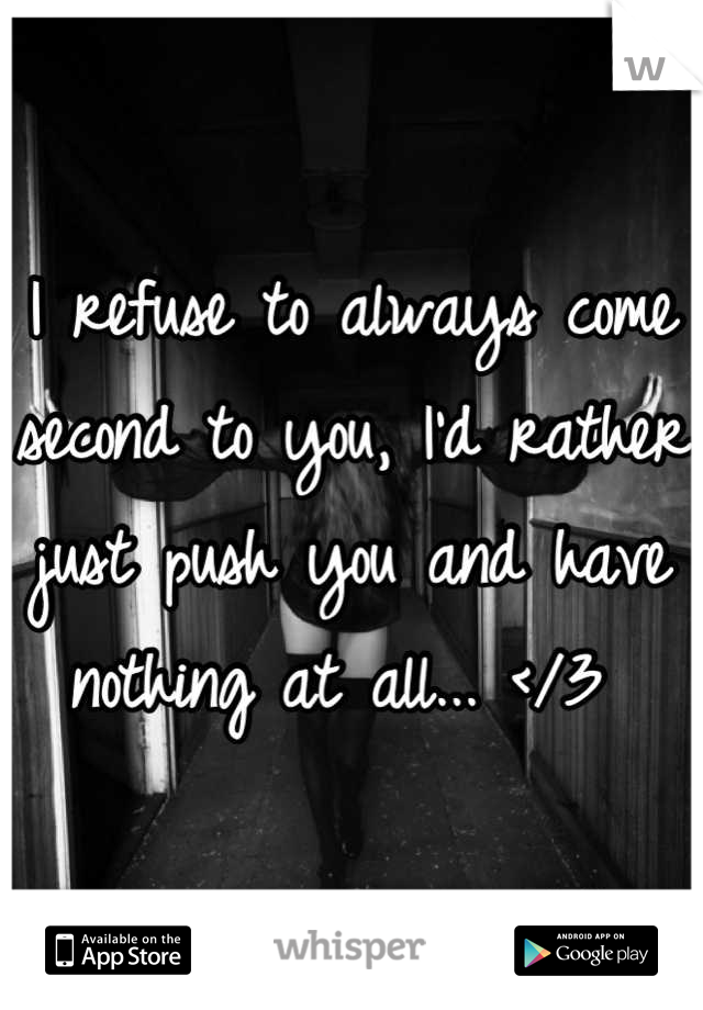 I refuse to always come second to you, I'd rather just push you and have nothing at all... </3 