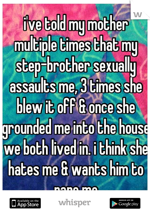 i've told my mother multiple times that my step-brother sexually assaults me, 3 times she blew it off & once she grounded me into the house we both lived in. i think she hates me & wants him to rape me