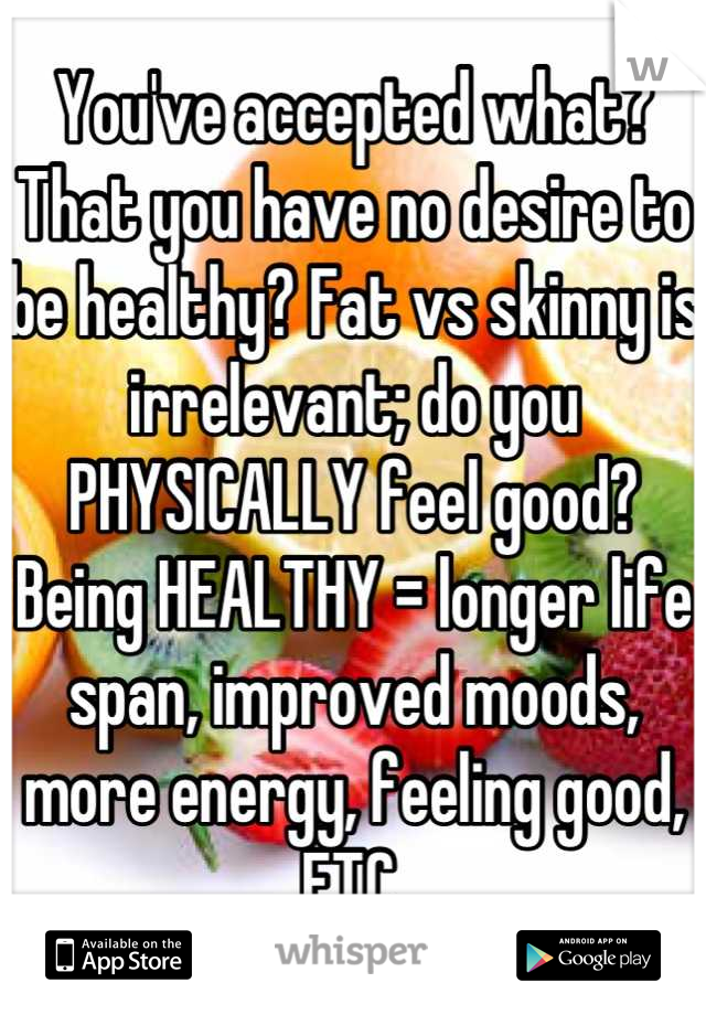 You've accepted what? That you have no desire to be healthy? Fat vs skinny is irrelevant; do you PHYSICALLY feel good? Being HEALTHY = longer life span, improved moods, more energy, feeling good, ETC.