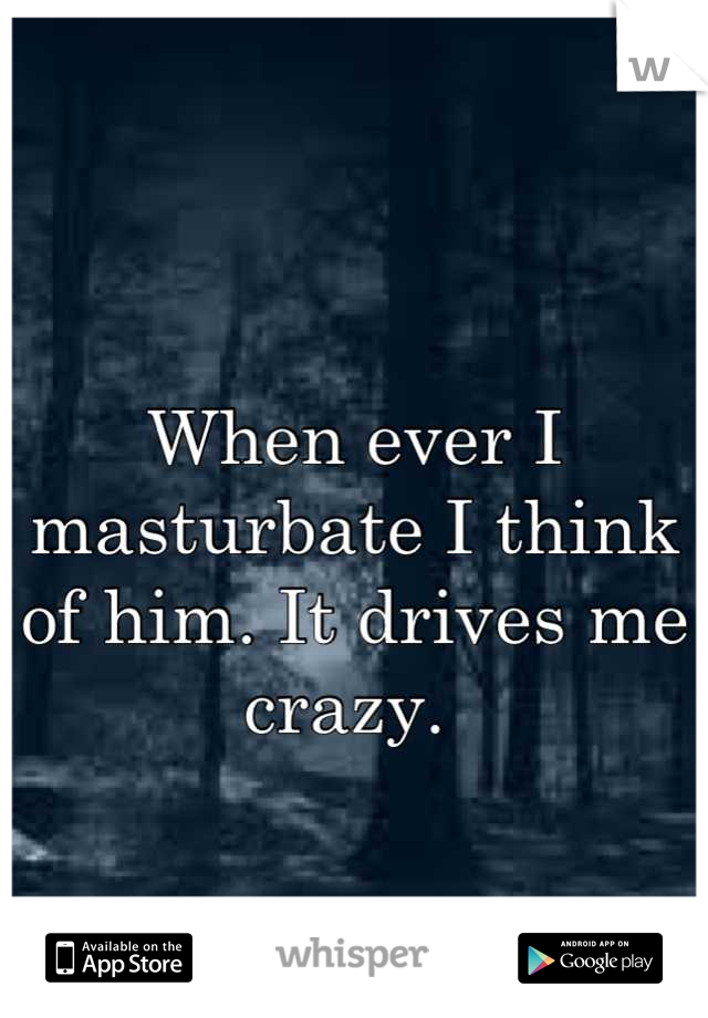 When ever I masturbate I think of him. It drives me crazy. 