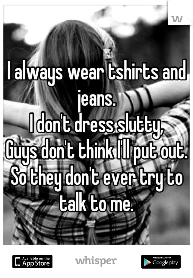 I always wear tshirts and jeans.
I don't dress slutty,
Guys don't think I'll put out.
So they don't ever try to talk to me.