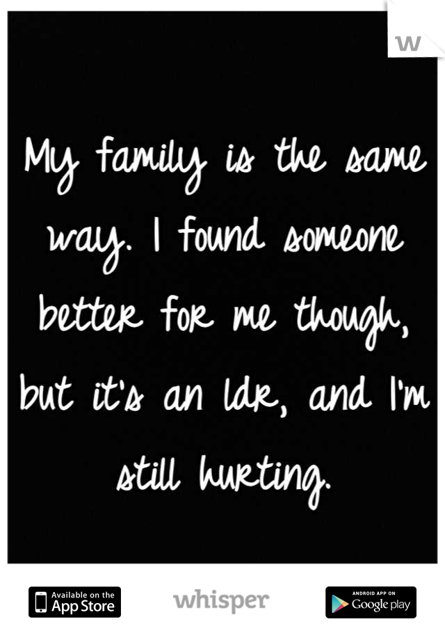 My family is the same way. I found someone better for me though, but it's an ldr, and I'm still hurting.