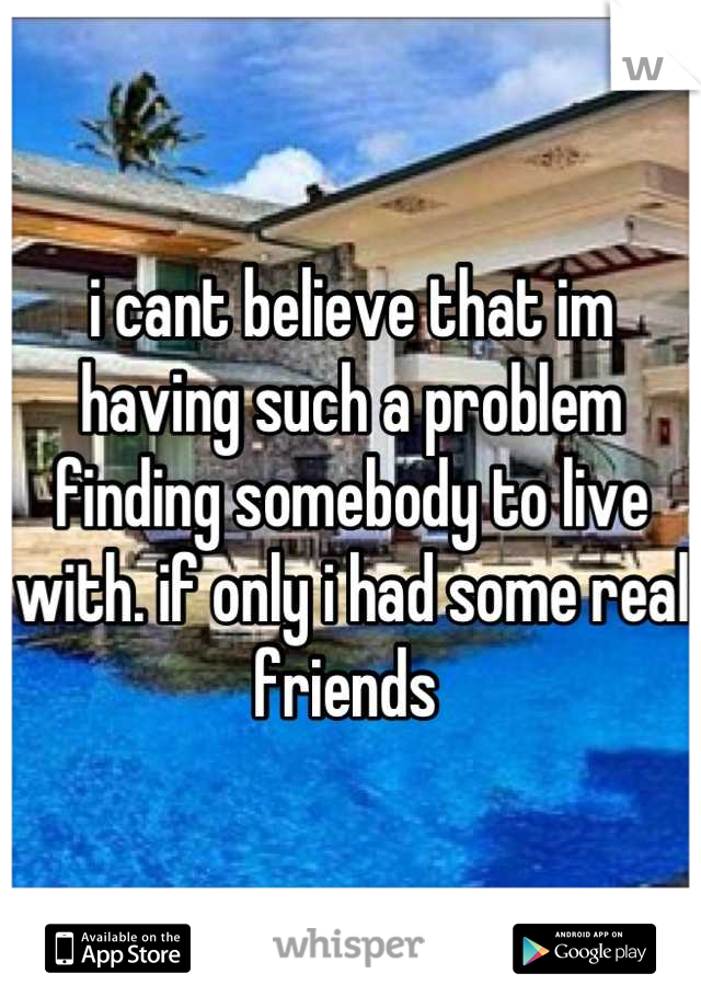 i cant believe that im having such a problem finding somebody to live with. if only i had some real friends 
