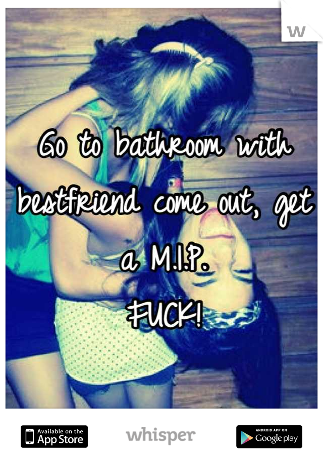 Go to bathroom with bestfriend come out, get a M.I.P. 
FUCK!