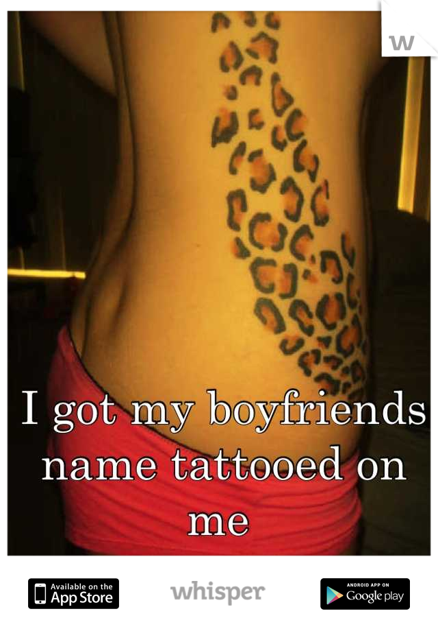 I got my boyfriends name tattooed on me 