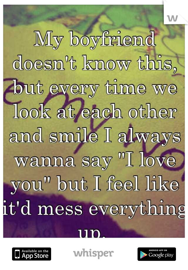 My boyfriend doesn't know this, but every time we look at each other and smile I always wanna say "I love you" but I feel like it'd mess everything up. 