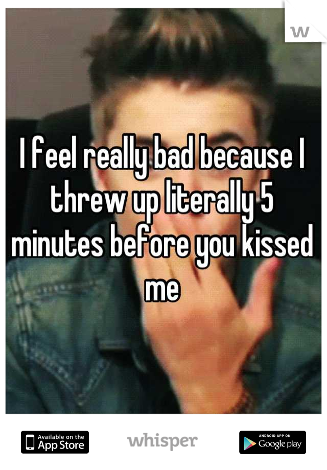 I feel really bad because I threw up literally 5 minutes before you kissed me