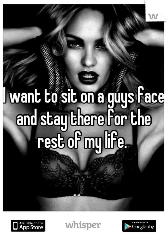I want to sit on a guys face and stay there for the rest of my life. 