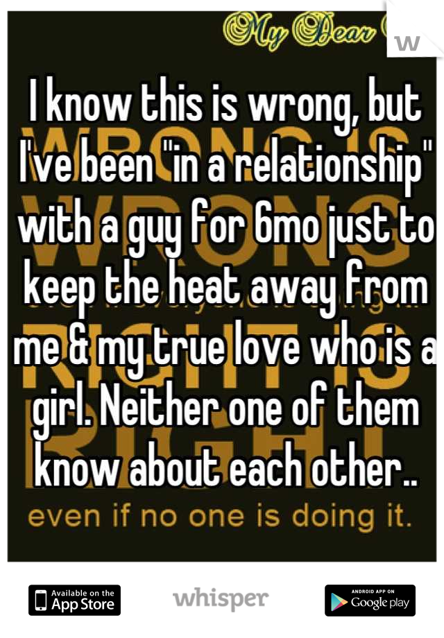 I know this is wrong, but I've been "in a relationship" with a guy for 6mo just to keep the heat away from me & my true love who is a girl. Neither one of them know about each other..