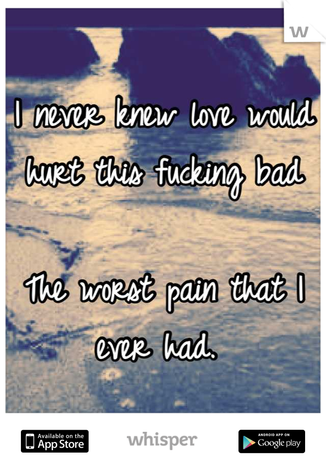 I never knew love would hurt this fucking bad

The worst pain that I ever had. 