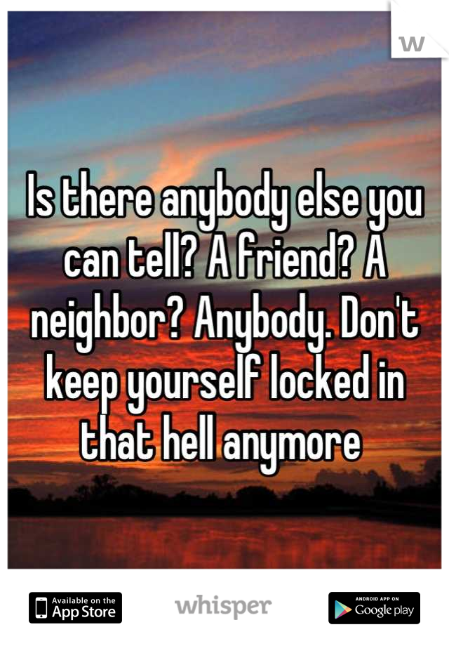 Is there anybody else you can tell? A friend? A neighbor? Anybody. Don't keep yourself locked in that hell anymore 