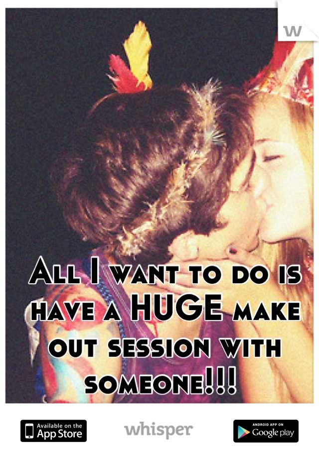 All I want to do is have a HUGE make out session with someone!!! 