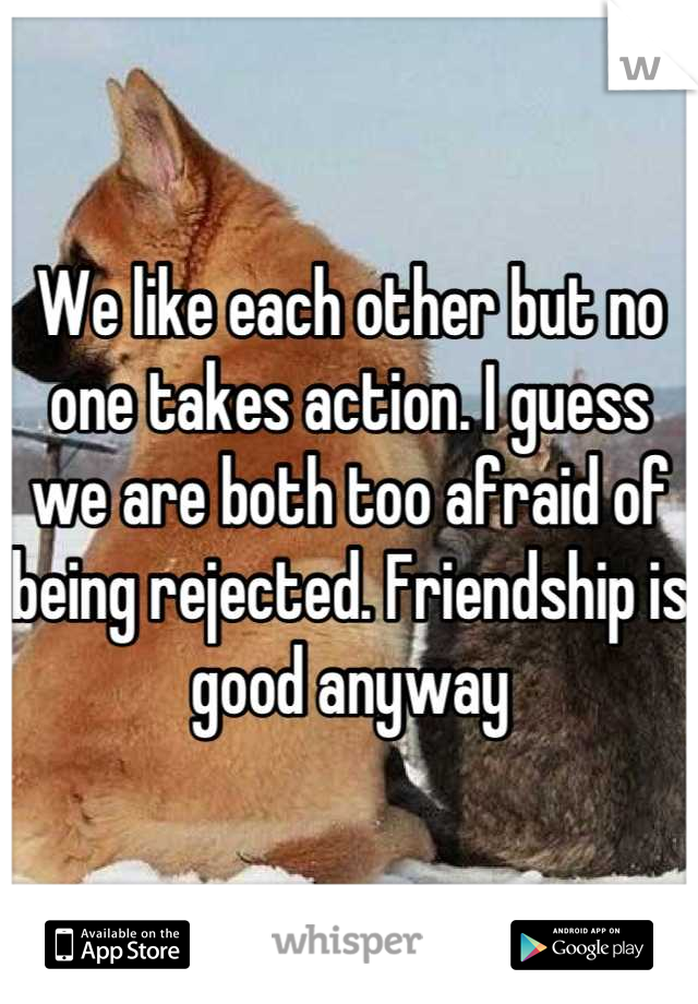 We like each other but no one takes action. I guess we are both too afraid of being rejected. Friendship is good anyway