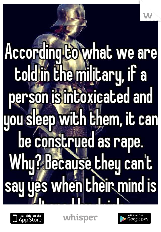 According to what we are told in the military, if a person is intoxicated and you sleep with them, it can be construed as rape. Why? Because they can't say yes when their mind is altered by drink. 