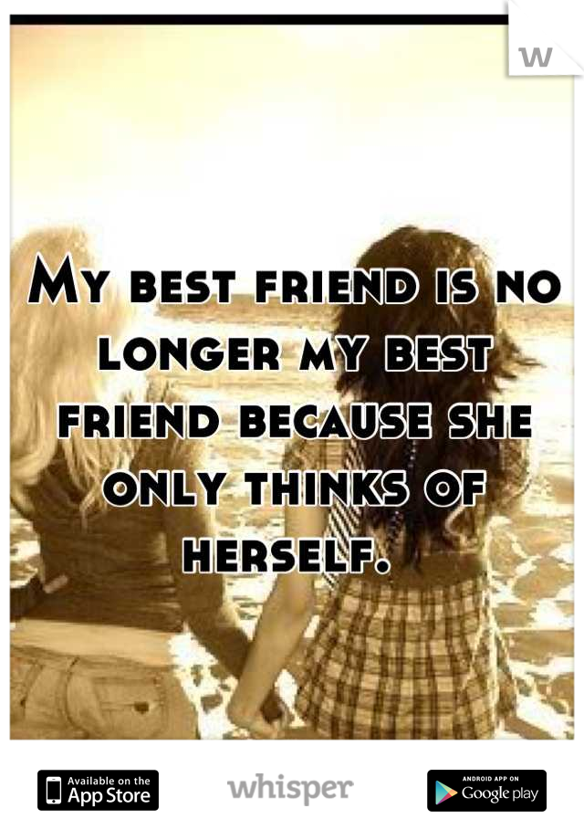 My best friend is no longer my best friend because she only thinks of herself. 