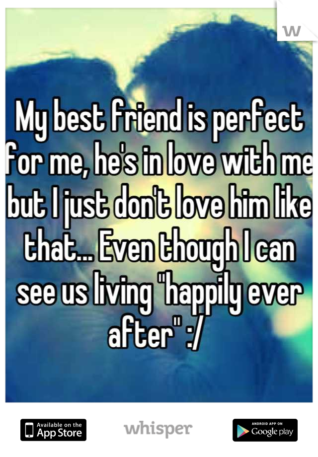 My best friend is perfect for me, he's in love with me but I just don't love him like that... Even though I can see us living "happily ever after" :/ 