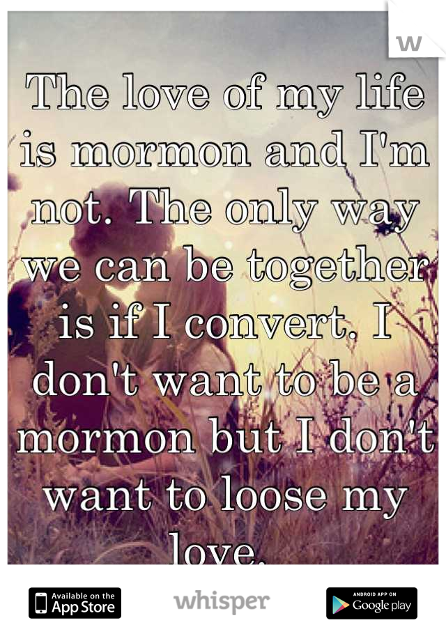 The love of my life is mormon and I'm not. The only way we can be together is if I convert. I don't want to be a mormon but I don't want to loose my love. 