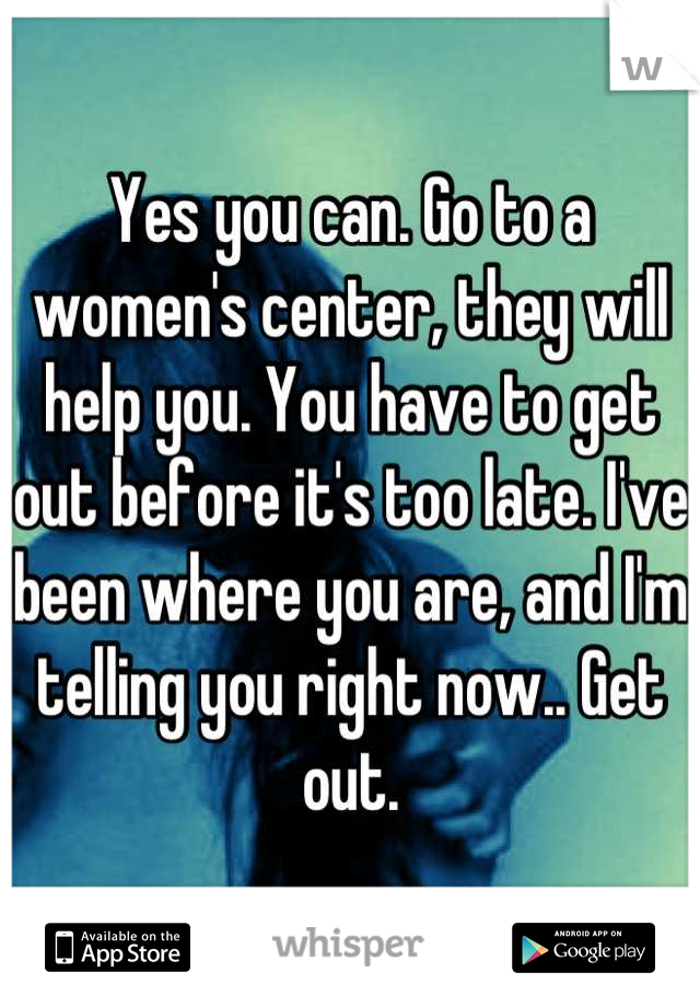 Yes you can. Go to a women's center, they will help you. You have to get out before it's too late. I've been where you are, and I'm telling you right now.. Get out.