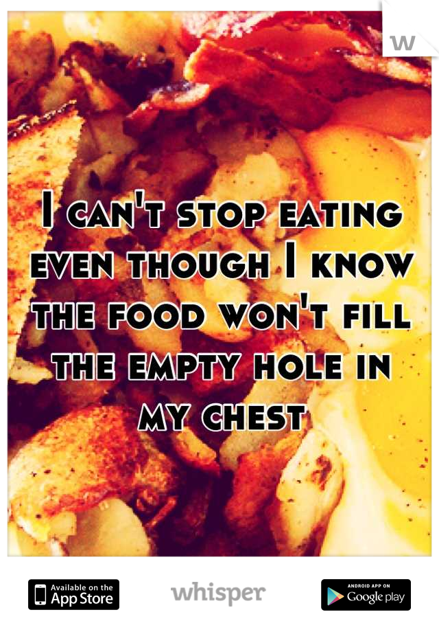 I can't stop eating even though I know the food won't fill the empty hole in
my chest