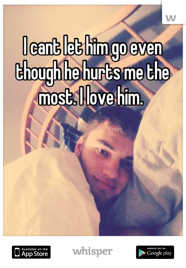 I cant let him go even though he hurts me the most. I love him. 