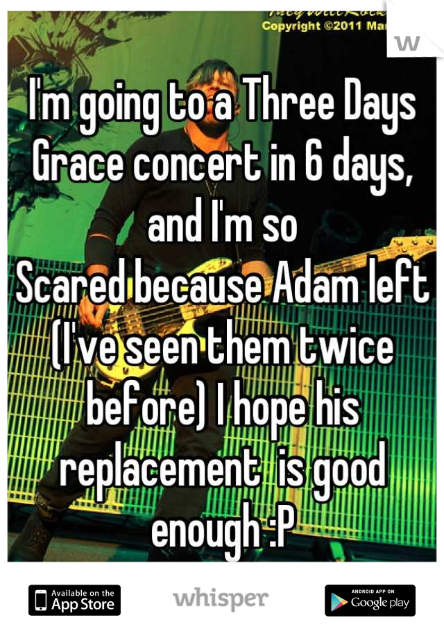 I'm going to a Three Days Grace concert in 6 days, and I'm so
Scared because Adam left (I've seen them twice before) I hope his replacement  is good enough :P