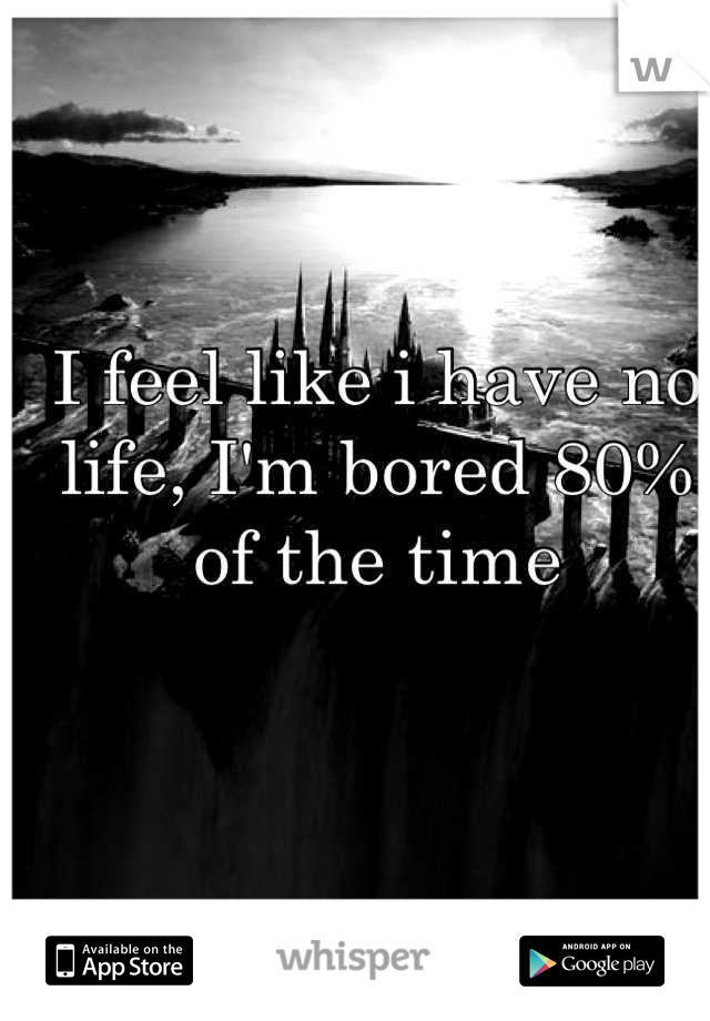 I feel like i have no life, I'm bored 80% of the time