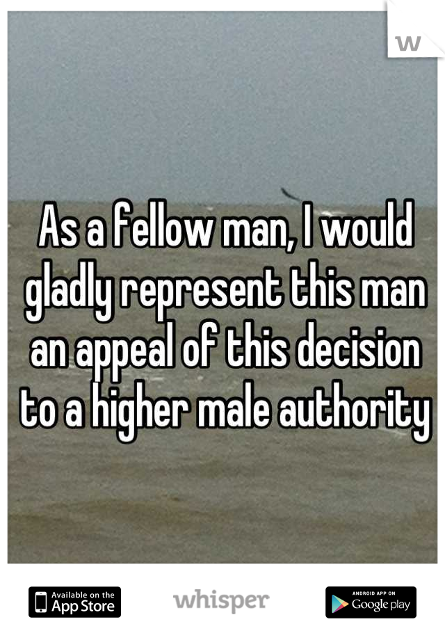 As a fellow man, I would gladly represent this man an appeal of this decision to a higher male authority