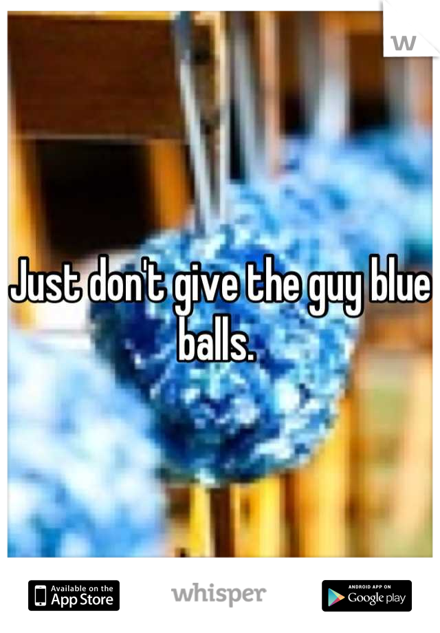 Just don't give the guy blue balls. 