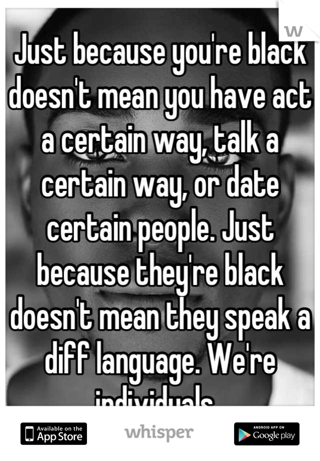 Just because you're black doesn't mean you have act a certain way, talk a certain way, or date certain people. Just because they're black doesn't mean they speak a diff language. We're individuals. 